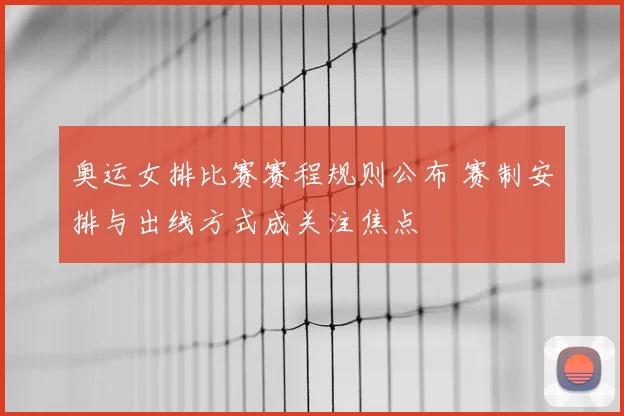 奥运女排比赛赛程规则公布 赛制安排与出线方式成关注焦点