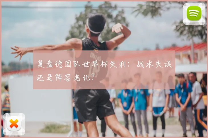 复盘德国队世界杯失利：战术失误还是阵容老化？