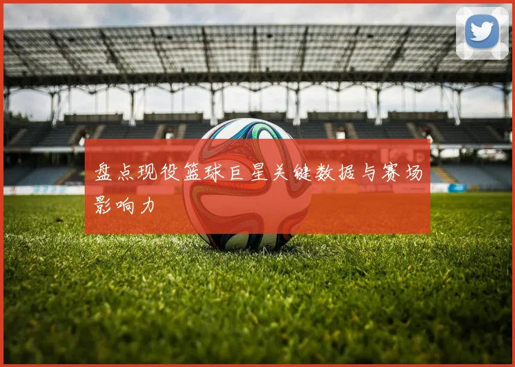 盘点现役篮球巨星关键数据与赛场影响力