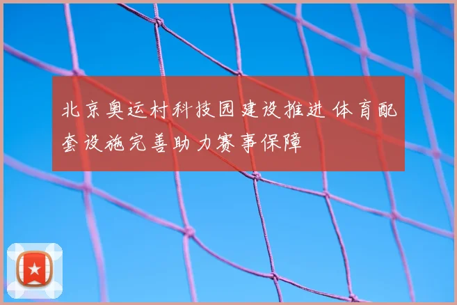 北京奥运村科技园建设推进 体育配套设施完善助力赛事保障