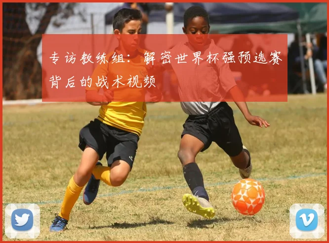 专访教练组:解密世界杯强预选赛背后的战术视频