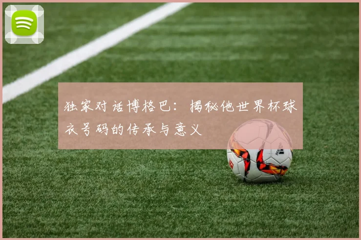 独家对话博格巴：揭秘他世界杯球衣号码的传承与意义