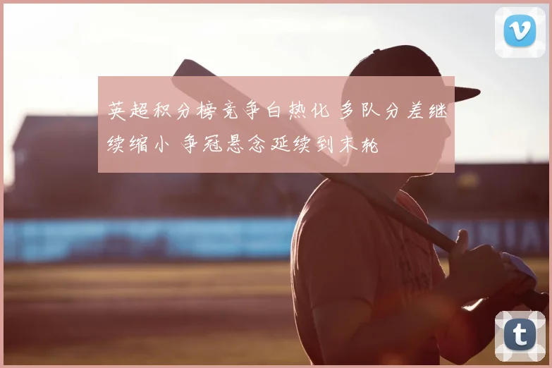 英超积分榜竞争白热化 多队分差继续缩小 争冠悬念延续到末轮