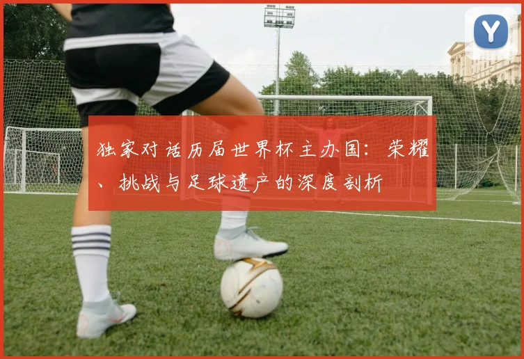 独家对话历届世界杯主办国：荣耀、挑战与足球遗产的深度剖析
