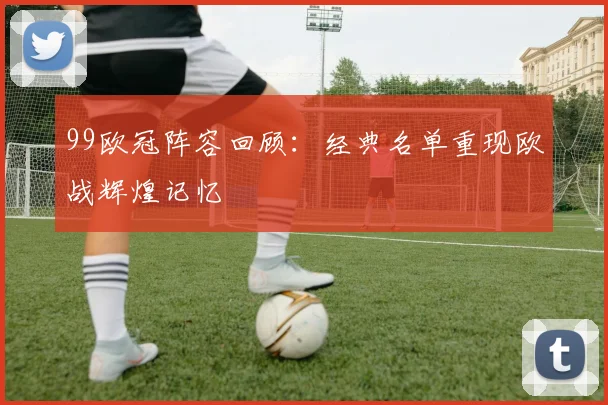 99欧冠阵容回顾:经典名单重现欧战辉煌记忆