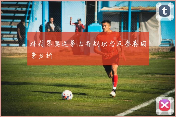 林荷琴奥运拳击备战动态及参赛前景分析
