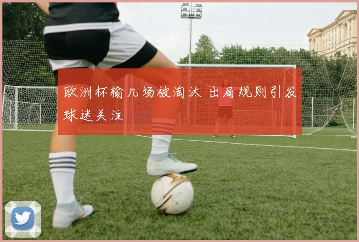 欧洲杯输几场被淘汰 出局规则引发球迷关注