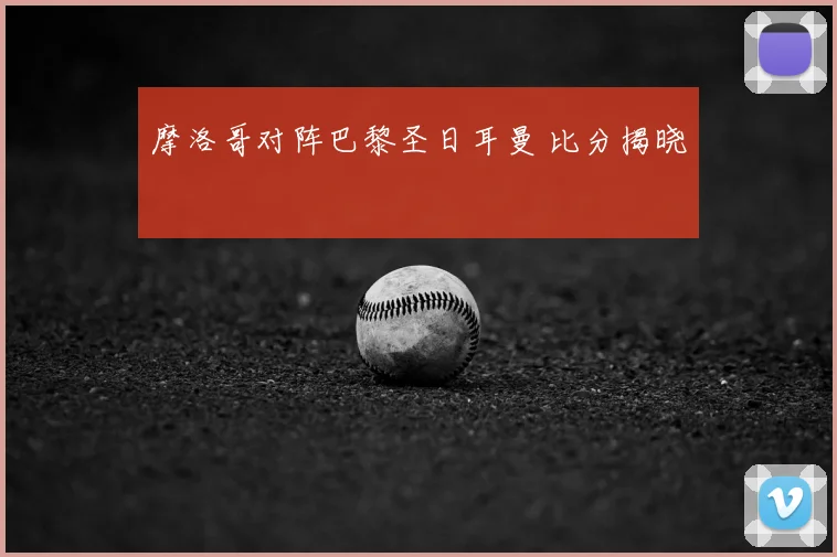 摩洛哥对阵巴黎圣日耳曼 比分揭晓