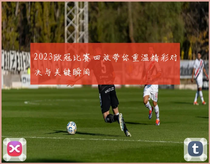 2023欧冠比赛回放带你重温精彩对决与关键瞬间