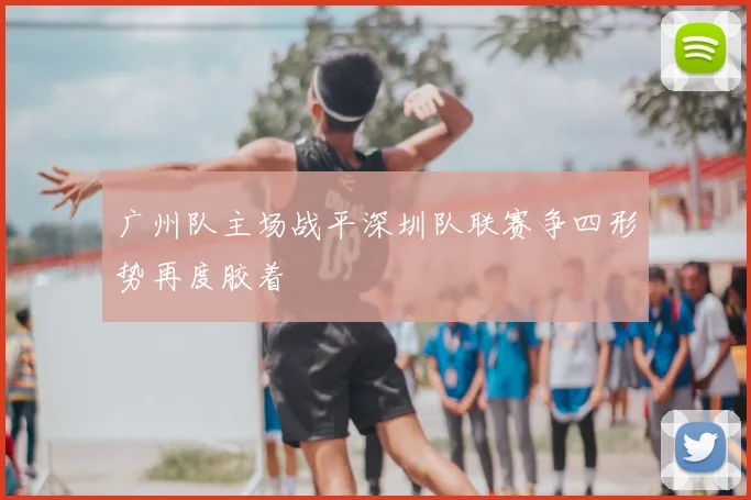 广州队主场战平深圳队联赛争四形势再度胶着