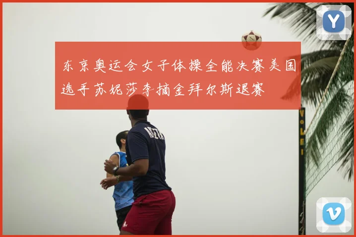 东京奥运会女子体操全能决赛美国选手苏妮莎李摘金拜尔斯退赛