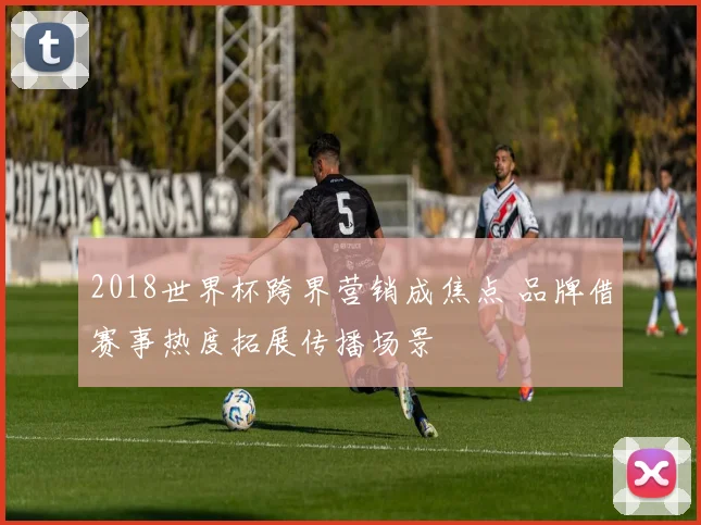 2018世界杯跨界营销成焦点 品牌借赛事热度拓展传播场景