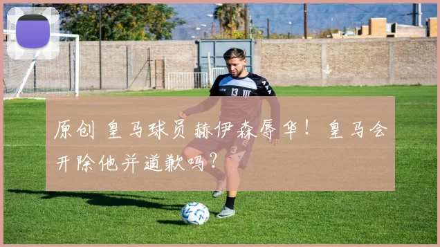 原创 皇马球员赫伊森辱华！皇马会开除他并道歉吗？