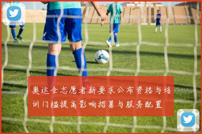 奥运会志愿者新要求公布资格与培训门槛提高影响招募与服务配置