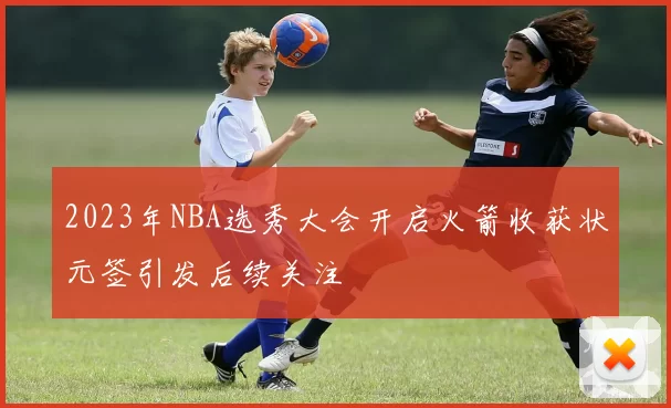 2023年NBA选秀大会开启火箭收获状元签引发后续关注