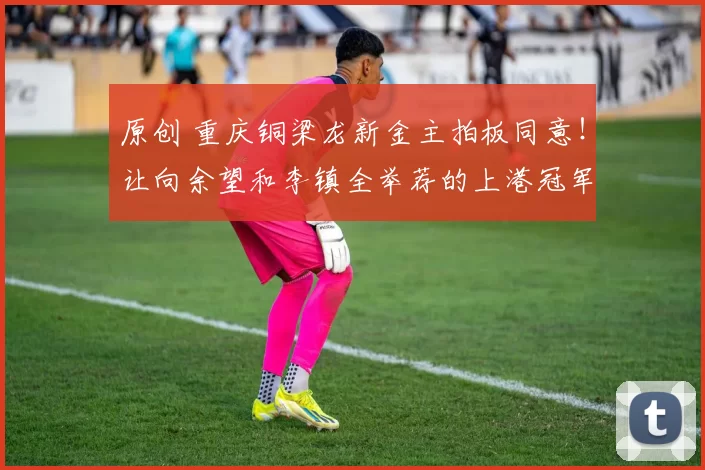 原创 重庆铜梁龙新金主拍板同意！让向余望和李镇全举荐的上港冠军教头，正式入队