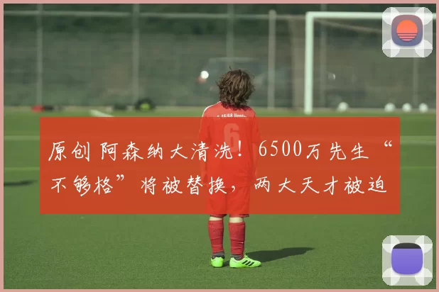 原创 阿森纳大清洗！6500万先生“不够格”将被替换，两大天才被迫离队