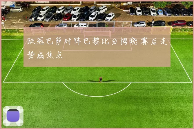 欧冠巴萨对阵巴黎比分揭晓 赛后走势成焦点