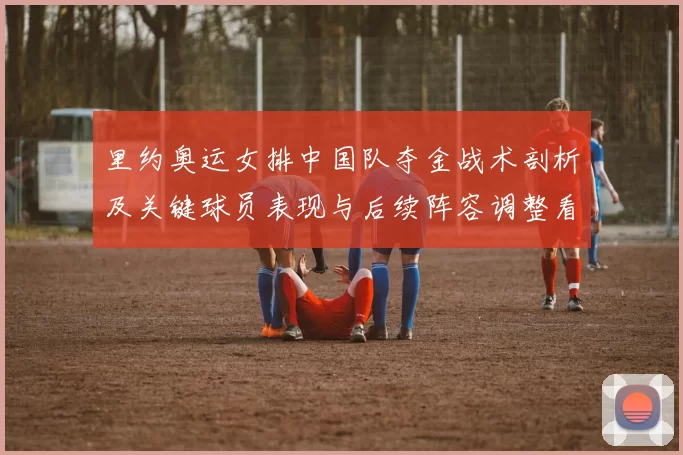 里约奥运女排中国队夺金战术剖析及关键球员表现与后续阵容调整看点