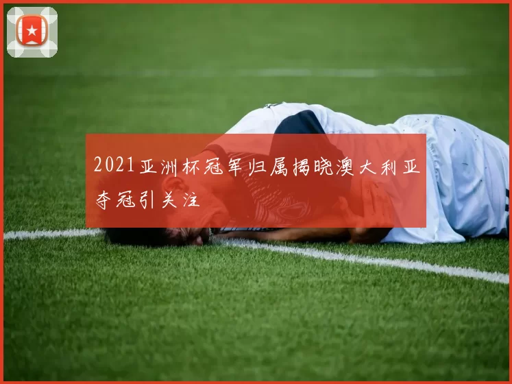 2021亚洲杯冠军归属揭晓澳大利亚夺冠引关注