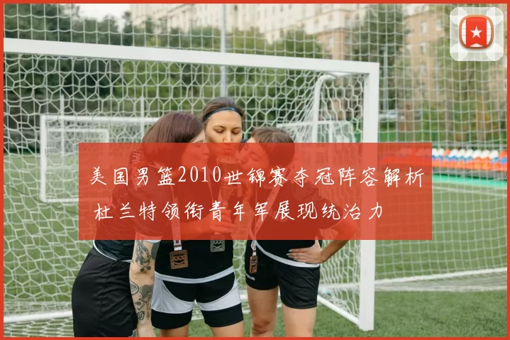 美国男篮2010世锦赛夺冠阵容解析 杜兰特领衔青年军展现统治力