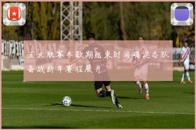 五大联赛冬歇期结束时间确定各队备战新年赛程展开