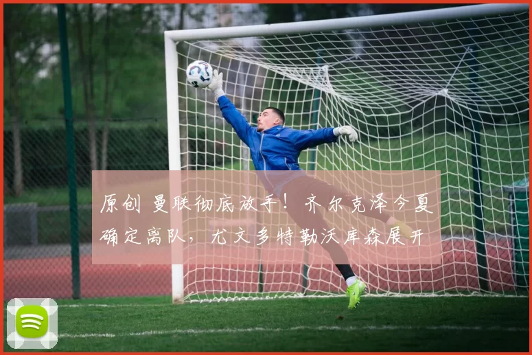 原创 曼联彻底放手！齐尔克泽今夏确定离队，尤文多特勒沃库森展开争夺