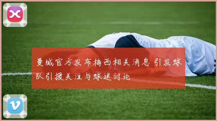 曼城官方发布梅西相关消息 引发球队引援关注与球迷讨论