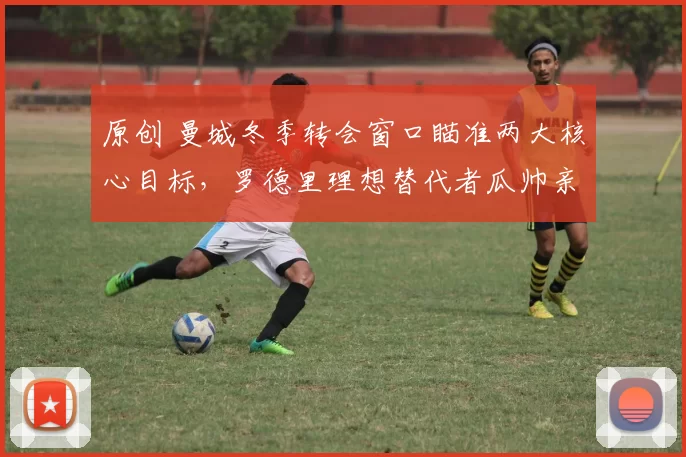 原创 曼城冬季转会窗口瞄准两大核心目标，罗德里理想替代者瓜帅亲自点名