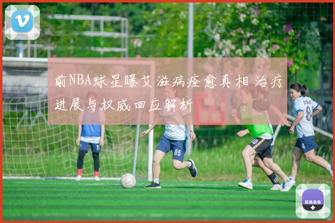 前NBA球星曝艾滋病痊愈真相 治疗进展与权威回应解析