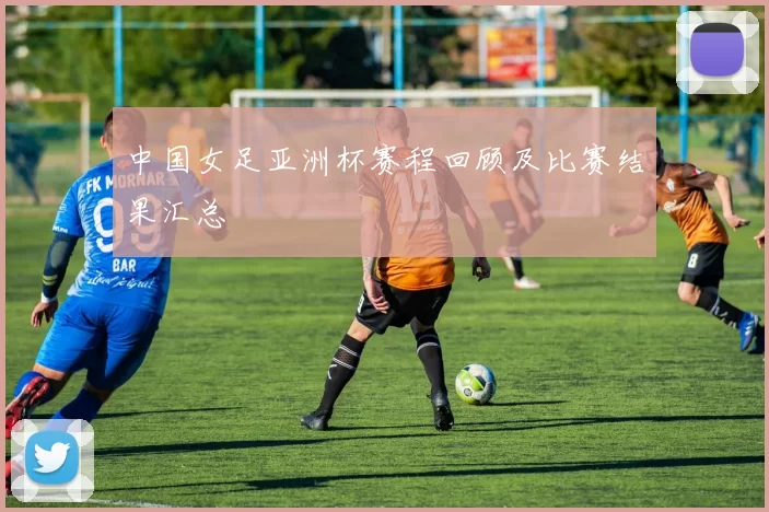 中国女足亚洲杯赛程回顾及比赛结果汇总