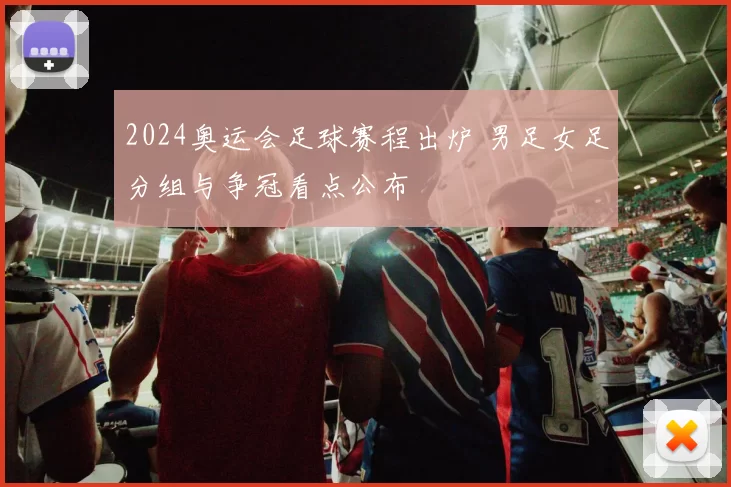 2024奥运会足球赛程出炉 男足女足分组与争冠看点公布