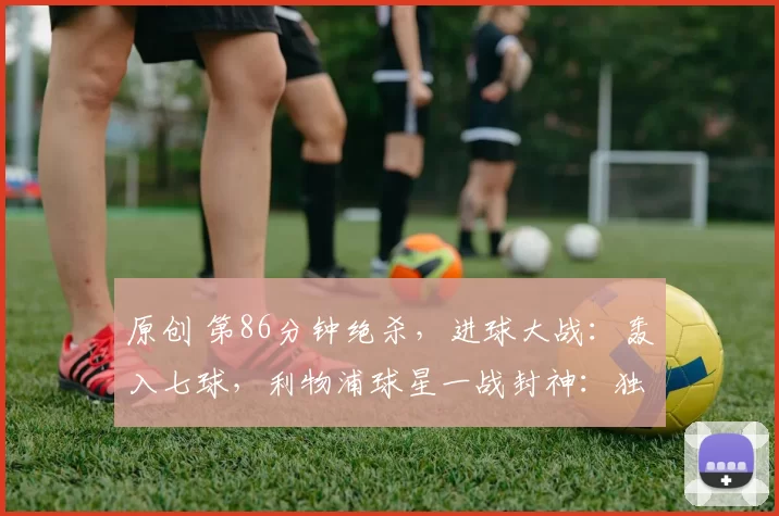 原创 第86分钟绝杀，进球大战：轰入七球，利物浦球星一战封神：独造4球