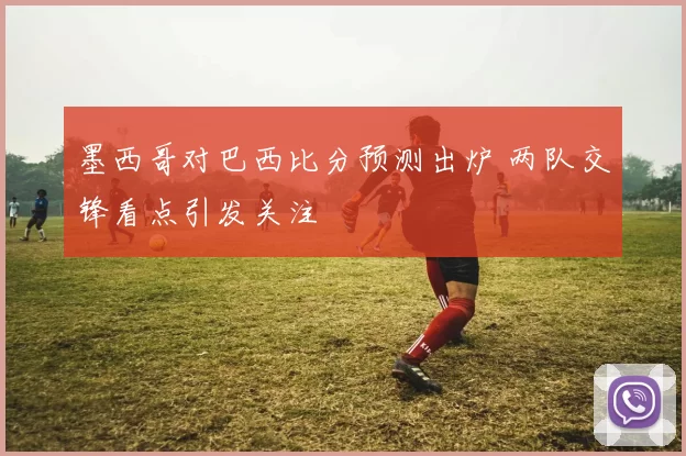 墨西哥对巴西比分预测出炉 两队交锋看点引发关注