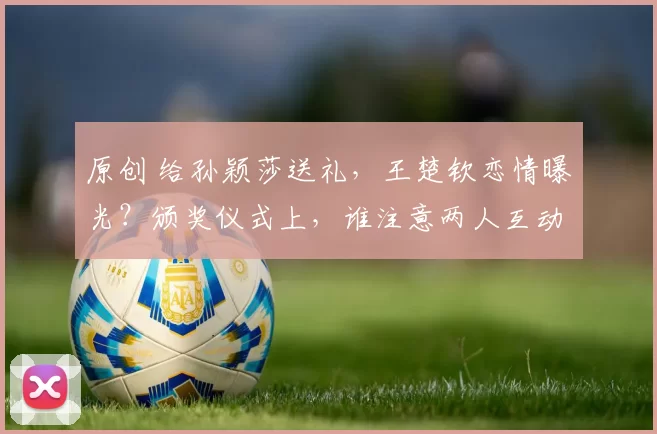 原创 给孙颖莎送礼，王楚钦恋情曝光？颁奖仪式上，谁注意两人互动