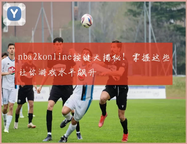 nba2konline按键大揭秘！掌握这些让你游戏水平飙升