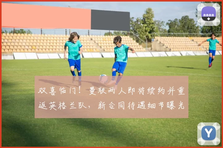 双喜临门！曼联两人即将续约并重返英格兰队，新合同待遇细节曝光