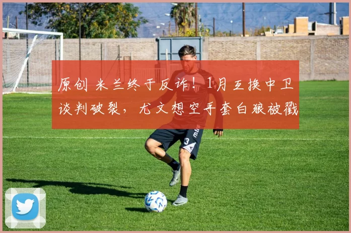 原创 米兰终于反诈！1月互换中卫谈判破裂，尤文想空手套白狼被戳穿！