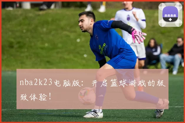 nba2k23电脑版：开启篮球游戏的极致体验！