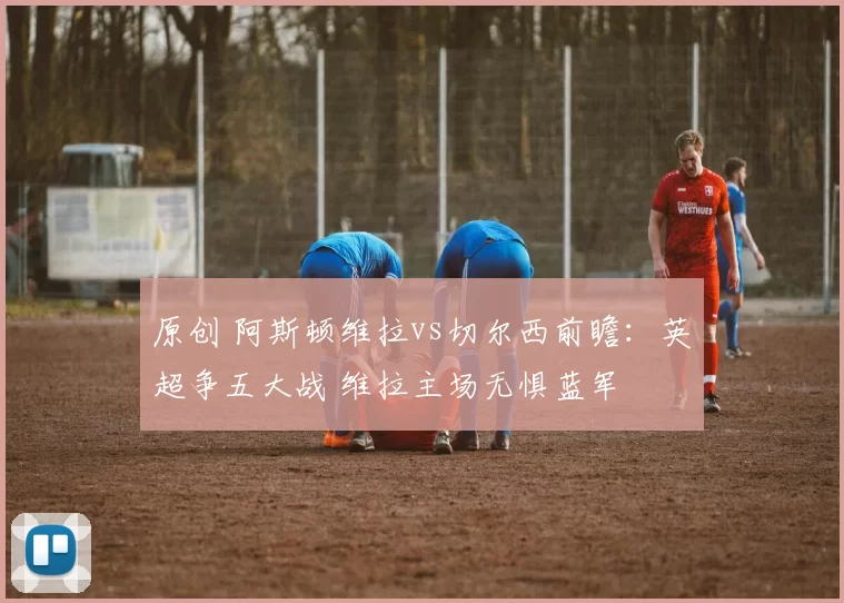 原创 阿斯顿维拉vs切尔西前瞻：英超争五大战 维拉主场无惧蓝军