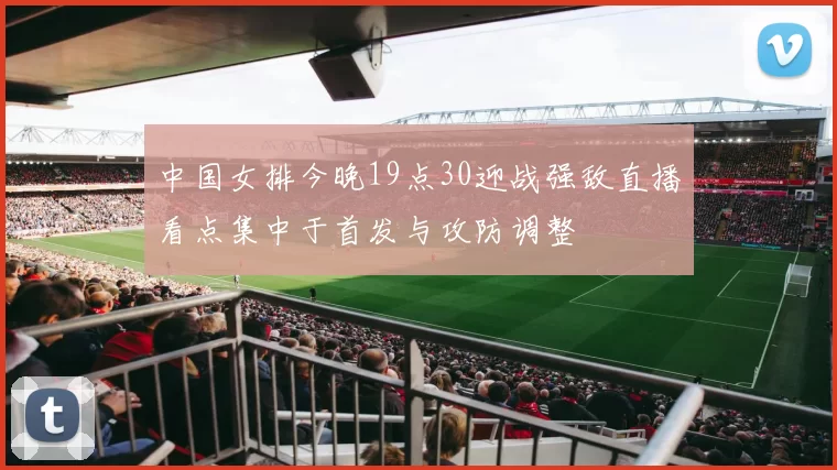 中国女排今晚19点30迎战强敌直播看点集中于首发与攻防调整