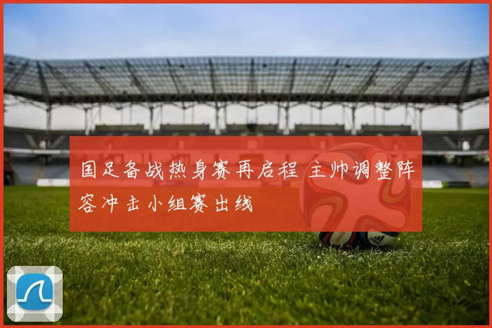 国足备战热身赛再启程 主帅调整阵容冲击小组赛出线