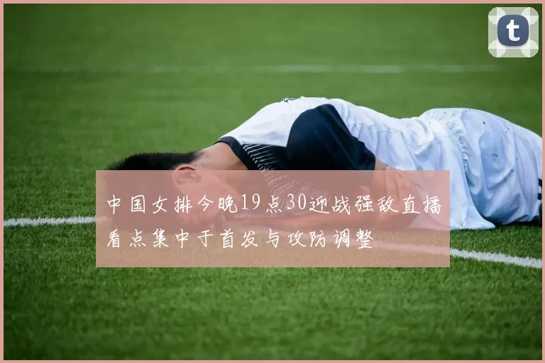 中国女排今晚19点30迎战强敌直播看点集中于首发与攻防调整