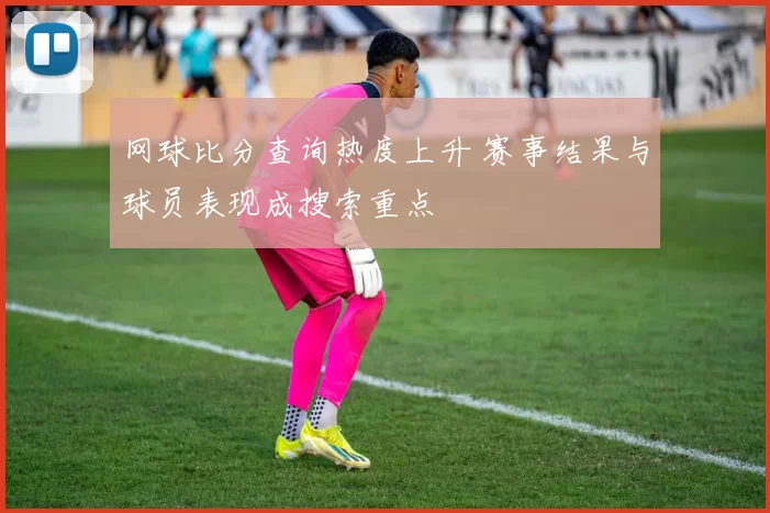 网球比分查询热度上升 赛事结果与球员表现成搜索重点