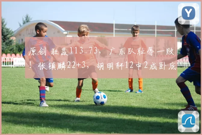 原创 狂轰113_73，广东队耻辱一败！张镇麟22+3，胡明轩12中2成卧底