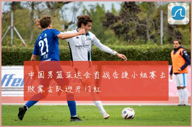 中国男篮亚运会首战告捷小组赛击败蒙古队迎开门红