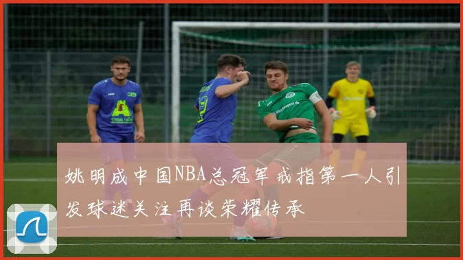 姚明成中国NBA总冠军戒指第一人引发球迷关注再谈荣耀传承