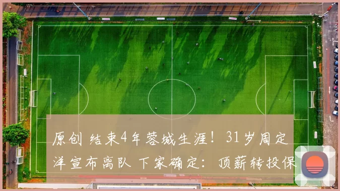 原创 结束4年蓉城生涯！31岁周定洋宣布离队 下家确定：顶薪转投保级队
