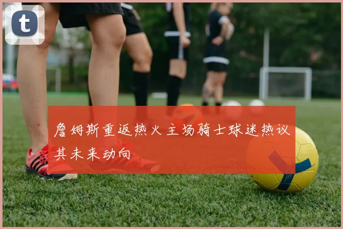 詹姆斯重返热火主场骑士球迷热议其未来动向