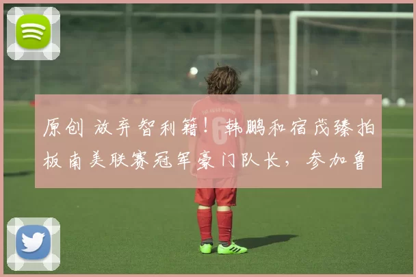 原创 放弃智利籍！韩鹏和宿茂臻拍板南美联赛冠军豪门队长，参加鲁能冬训